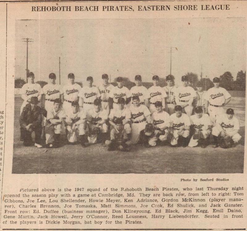 The 1947 edition of the Rehoboth Beach Pirates. Shown in back are (l-r) Tom Gibbons, Joe Lee, Lou Shellender, Howie Meyer, Ken Adriance, manager Gordon McKinnon, Charles Brannon, Joe Tomaska, Matt Simmons, Joe Cook, Ed Shulick and Jack Ganster. In front are business manager Ed Duffee, Don Klineyoung, Ed Black, Jim Kegg, Emil Daino, Gene Martin, Jack Howell, Jerry O’Connor, Reed Lousness and Harry Liebendorfer. Seated in front is bat boy Dickie Morgan. SOURCE: EASTERN SHORE LEAGUE FACEBOOK